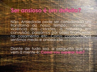 Ser ansioso é um defeito? 	Não. Ansiedade pode ser considerada um transtorno do nosso tempo.  Vemos a violência das cidades, a natureza em convulsão, passamos por crises financeiras,  no casamento etc. Como consequência  sentimos medo e ansiedade.  	Diante de tudo isso, a pergunta que nos vem à mente é: Como vou superar isso?