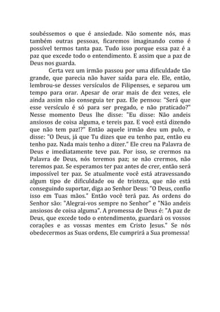 soubéssemos o que é ansiedade. Não somente nós, mas
também outras pessoas, ficaremos imaginando como é
possível termos tanta paz. Tudo isso porque essa paz é a
paz que excede todo o entendimento. E assim que a paz de
Deus nos guarda.
        Certa vez um irmão passou por uma dificuldade tão
grande, que parecia não haver saída para ele. Ele, então,
lembrou-se desses versículos de Filipenses, e separou um
tempo para orar. Apesar de orar mais de dez vezes, ele
ainda assim não conseguia ter paz. Ele pensou: "Será que
esse versículo é só para ser pregado, e não praticado?"
Nesse momento Deus lhe disse: "Eu disse: Não andeis
ansiosos de coisa alguma, e tereis paz. E você está dizendo
que não tem paz!?" Então aquele irmão deu um pulo, e
disse: "O Deus, já que Tu dizes que eu tenho paz, então eu
tenho paz. Nada mais tenho a dizer." Ele creu na Palavra de
Deus e imediatamente teve paz. Por isso, se crermos na
Palavra de Deus, nós teremos paz; se não crermos, não
teremos paz. Se esperamos ter paz antes de crer, então será
impossível ter paz. Se atualmente você está atravessando
algum tipo de dificuldade ou de tristeza, que não está
conseguindo suportar, diga ao Senhor Deus: "O Deus, confio
isso em Tuas mãos." Então você terá paz. As ordens do
Senhor são: "Alegrai-vos sempre no Senhor" e "Não andeis
ansiosos de coisa alguma". A promessa de Deus é: "A paz de
Deus, que excede todo o entendimento, guardará os vossos
corações e as vossas mentes em Cristo Jesus." Se nós
obedecermos as Suas ordens, Ele cumprirá a Sua promessa!
 