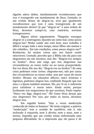 alguém adora ídolos, imediatamente reconhecemos que
isso é transgredir um mandamento de Deus. Contudo, se
um cristão deixar de alegrar-se, será que igualmente
reconhecemos que isso é uma transgressão de um
mandamento divino? Já que "alegrar-se" é uma ordem de
Deus, devemos cumpri-la, caso contrário, seremos
transgressores.
         Alguns talvez argumentem: "Ninguém consegue
alegrar-se a contragosto. Quando me sinto mal, como posso
alegrar-me? Minha saúde não está bem, meu trabalho é
difícil e ocupa todo o meu tempo, meus filhos são muitos e
são rebeldes... Em tais condições, como posso alegrar-me?"
Realmente, há muitas coisas que nos fazem sentir
miseráveis. Contudo, perceba que a Bíblia não diz para nos
alegrarmos em nós mesmos, mas diz: "Alegrai-vos sempre
no Senhor". Deus não exige que nos alegremos nas
circunstâncias ao nosso redor ou na nossa prosperidade.
Em vez disso, Ele nos diz: "Alegrai-vos no Senhor"! De uma
coisa podemos estar certos: alegramo-nos, não por causa
das circunstâncias ao nosso redor, mas por causa do nosso
Senhor. Mesmo em situações difíceis, entre tristezas e
lágrimas, podemos alegrar-nos, confiando Naquele que nos
ama e a Quem também amamos. Ele, por Si só, é suficiente
para satisfazer o nosso amor. Ainda assim, porque
facilmente nos esquecemos do que ouvimos, Paulo repete:
"Outra vez digo, alegrai-vos." Oh! Como Deus deseja que
nos alegremos! Por isso, por todos os meios, devemos
alegrar-nos.
         Em seguida lemos: "Seja a vossa moderação
conhecida de todos os homens." No texto original, a palavra
"moderação" tem o sentido de equilíbrio, isto é, não
inclinado à esquerda, nem à direita; nem a mais, nem a
menos. Suponha que um cristão esteja enfrentando uma
pequena dificuldade. Se a impressão que ele passa é de
 