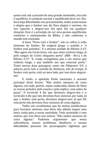 quem está sob a pressão de uma grande montanha, isso não
é equilíbrio. A condição normal e equilibrada deve ser: Em-
bora haja dificuldades nos pressionando, ainda assim temos
a alegria que o Senhor nos dá. Essa alegria é enorme; ela
nos capacita a alegrar-nos dia após dia em qualquer
situação. Esse é o princípio de ser uma pessoa equilibrada,
conforme o ensinamento da Bíblia, e não conforme o
mundo tem ensinado.
        A frase "Perto está o Senhor", não se refere à volta
iminente do Senhor. No original grego, o sentido é "o
Senhor está próximo". E o mesmo sentido de Efésios 2:13:
"Mas agora em Cristo Jesus, vós, que antes estáveis longe, já
pelo sangue de Cristo chegastes perto" (IBB - Rev.) e de
Efésios 2:17: "E, vindo, evangelizou paz a vós outros que
estáveis longe, e paz também aos que estavam perto."
Tanto nessas duas passagens como em Filipenses 4:5, a
palavra perto tem o sentido de distância, não de tempo. O
Senhor está perto, está ao meu lado, por isso devo alegrar-
me!
        E então, o apóstolo Paulo menciona o assunto
principal deste livrete: "Não andeis ansiosos de coisa
alguma; em tudo, porém, sejam conhecidas diante de Deus
as vossas petições, pela oração e pela súplica, com ações de
graça". O versículo 4 diz que devemos alegrar-nos e o
versículo 6 diz que não devemos ficar ansiosos por nada. Já
que o Senhor está perto, devemos alegrar-nos; já que Ele
está perto não devemos ficar ansiosos de coisa alguma.
        Todos nós acreditamos que há muitas justificativas
para ficarmos ansiosos, mas Deus não admite sequer uma
única razão para a nossa ansiedade. Toda ansiedade é sem
motivo, por isso Deus nos instrui: "Não andeis ansiosos de
coisa alguma." Podemos argumentar que nossa
subsistência, nossos problemas familiares e nossas
dificuldades pessoais são preocupações legítimas que
 