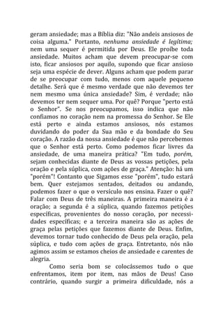 geram ansiedade; mas a Bíblia diz: "Não andeis ansiosos de
coisa alguma." Portanto, nenhuma ansiedade é legítima;
nem uma sequer é permitida por Deus. Ele proíbe toda
ansiedade. Muitos acham que devem preocupar-se com
isto, ficar ansiosos por aquilo, supondo que ficar ansioso
seja uma espécie de dever. Alguns acham que podem parar
de se preocupar com tudo, menos com aquele pequeno
detalhe. Será que é mesmo verdade que não devemos ter
nem mesmo uma única ansiedade? Sim, é verdade; não
devemos ter nem sequer uma. Por quê? Porque "perto está
o Senhor". Se nos preocupamos, isso indica que não
confiamos no coração nem na promessa do Senhor. Se Ele
está perto e ainda estamos ansiosos, nós estamos
duvidando do poder da Sua mão e da bondade do Seu
coração. A razão da nossa ansiedade é que não percebemos
que o Senhor está perto. Como podemos ficar livres da
ansiedade, de uma maneira prática? "Em tudo, porém,
sejam conhecidas diante de Deus as vossas petições, pela
oração e pela súplica, com ações de graça." Atenção: há um
"porém"! Contanto que Sigamos esse "porém", tudo estará
bem. Quer estejamos sentados, deitados ou andando,
podemos fazer o que o versículo nos ensina. Fazer o quê?
Falar com Deus de três maneiras. A primeira maneira é a
oração; a segunda é a súplica, quando fazemos petições
específicas, provenientes do nosso coração, por necessi-
dades específicas; e a terceira maneira são as ações de
graça pelas petições que fazemos diante de Deus. Enfim,
devemos tornar tudo conhecido de Deus pela oração, pela
súplica, e tudo com ações de graça. Entretanto, nós não
agimos assim se estamos cheios de ansiedade e carentes de
alegria.
         Como seria bom se colocássemos tudo o que
enfrentamos, item por item, nas mãos de Deus! Caso
contrário, quando surgir a primeira dificuldade, nós a
 