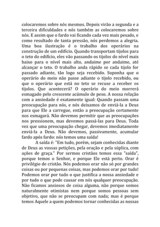 colocaremos sobre nós mesmos. Depois virão a segunda e a
terceira dificuldades e nós também as colocaremos sobre
nós. E assim que o fardo vai ficando cada vez mais pesado, e
como resultado de tanta pressão, nós perdemos a alegria.
Uma boa ilustração é o trabalho dos operários na
construção de um edifício. Quando transportam tijolos para
o teto do edifício, eles vão passando os tijolos do nível mais
baixo para o nível mais alto, andaime por andaime, até
alcançar o teto. O trabalho anda rápido se cada tijolo for
passado adiante, tão logo seja recebido. Suponha que o
operário do meio não passe adiante o tijolo recebido, ou
que o operário que está no teto se recuse a receber os
tijolos. Que acontecerá? O operário do meio morrerá
esmagado pelo crescente acúmulo de peso. A nossa relação
com a ansiedade é exatamente igual: Quando passam uma
preocupação para nós, e nós deixamos de enviá-la a Deus
para que Ele a carregue, então a preocupação certamente
nos esmagará. Não devemos permitir que as preocupações
nos pressionem, mas devemos passá-las para Deus. Toda
vez que uma preocupação chegar, devemos imediatamente
enviá-la a Deus. Não devemos, passivamente, acumular
fardo após fardo: nós temos uma saída!
        A saída é: "Em tudo, porém, sejam conhecidas diante
de Deus as vossas petições, pela oração e pela súplica, com
ações de graça." Por sermos cristãos temos essa "saída",
porque temos o Senhor, e porque Ele está perto. Orar é
privilégio de cristão. Nós podemos orar não só por grandes
coisas ou por pequenas coisas, mas podemos orar por tudo!
Podemos orar por tudo o que justifica a nossa ansiedade e
por tudo o que pode causar em nós qualquer preocupação.
Não ficamos ansiosos de coisa alguma, não porque somos
naturalmente otimistas nem porque somos pessoas sem
objetivo, que não se preocupam com nada; mas é porque
temos Aquele a quem podemos tornar conhecidas as nossas
 