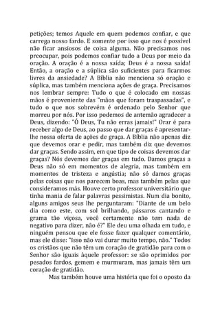 petições; temos Aquele em quem podemos confiar, e que
carrega nosso fardo. E somente por isso que nos é possível
não ficar ansiosos de coisa alguma. Não precisamos nos
preocupar, pois podemos confiar tudo a Deus por meio da
oração. A oração é a nossa saída; Deus é a nossa saída!
Então, a oração e a súplica são suficientes para ficarmos
livres da ansiedade? A Bíblia não menciona só oração e
súplica, mas também menciona ações de graça. Precisamos
nos lembrar sempre: Tudo o que é colocado em nossas
mãos é proveniente das "mãos que foram traspassadas", e
tudo o que nos sobrevém é ordenado pelo Senhor que
morreu por nós. Por isso podemos de antemão agradecer a
Deus, dizendo: "Ó Deus, Tu não erras jamais!" Orar é para
receber algo de Deus, ao passo que dar graças é apresentar-
lhe nossa oferta de ações de graça. A Bíblia não apenas diz
que devemos orar e pedir, mas também diz que devemos
dar graças. Sendo assim, em que tipo de coisas devemos dar
graças? Nós devemos dar graças em tudo. Damos graças a
Deus não só em momentos de alegria, mas também em
momentos de tristeza e angústia; não só damos graças
pelas coisas que nos parecem boas, mas também pelas que
consideramos más. Houve certo professor universitário que
tinha mania de falar palavras pessimistas. Num dia bonito,
alguns amigos seus lhe perguntaram: "Diante de um belo
dia como este, com sol brilhando, pássaros cantando e
grama tão viçosa, você certamente não tem nada de
negativo para dizer, não é?" Ele deu uma olhada em tudo, e
ninguém pensou que ele fosse fazer qualquer comentário,
mas ele disse: "Isso não vai durar muito tempo, não." Todos
os cristãos que não têm um coração de gratidão para com o
Senhor são iguais àquele professor: se são oprimidos por
pesados fardos, gemem e murmuram, mas jamais têm um
coração de gratidão.
        Mas também houve uma história que foi o oposto da
 