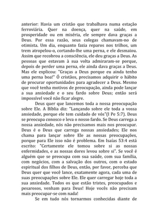 anterior: Havia um cristão que trabalhava numa estação
ferroviária. Quer na doença, quer na saúde, em
prosperidade ou em miséria, ele sempre dava graças a
Deus. Por essa razão, seus colegas chamavam-no de
otimista. Um dia, enquanto fazia reparos nos trilhos, um
trem atropelou-o, cortando-lhe uma perna, e ele desmaiou.
Assim que recobrou a consciência, ele deu graças a Deus. As
pessoas que estavam à sua volta admiraram-se porque,
depois de perder uma perna, ele ainda dava graças a Deus.
Mas ele explicou: "Graças a Deus porque eu ainda tenho
uma perna boa!" Ó cristãos, precisamos adquirir o hábito
de procurar oportunidades para agradecer a Deus. Mesmo
que você tenha motivos de preocupação, ainda pode lançar
a sua ansiedade e o seu fardo sobre Deus; então será
impossível você não ficar alegre.
       Deus quer que lancemos toda a nossa preocupação
sobre Ele. A Bíblia diz: "Lançando sobre ele toda a vossa
ansiedade, porque ele tem cuidado de vós"(l Pe 5:7). Deus
se preocupa conosco e leva o nosso fardo. Se Deus carrega a
nossa ansiedade, nós não precisamos mais nos preocupar.
Deus é o Deus que carrega nossas ansiedades; Ele nos
chama para lançar sobre Ele as nossas preocupações,
porque para Ele isso não é problema. Em Isaías 53:4 está
escrito: "Certamente ele tomou sobre si as nossas
enfermidades, e as nossas dores levou sobre si". Se você é
alguém que se preocupa com sua saúde, com sua família,
com negócios, com a salvação dos outros, com o estado
espiritual dos filhos de Deus, então, por favor, perceba que
Deus quer que você lance, exatamente agora, cada uma de
suas preocupações sobre Ele. Ele quer carregar hoje toda a
sua ansiedade. Todos os que estão tristes, preocupados e
pesarosos, venham para Deus! Hoje vocês não precisam
mais preocupar-se com nada!
       Se em tudo nós tornarmos conhecidas diante de
 