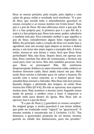 Deus as nossas petições, pela oração, pela súplica e com
ações de graça, então o resultado será excelente: "E a paz
de Deus, que excede todo o entendimento, guardará os
vossos corações e as vossas mentes em Cristo Jesus". Essa
paz é a paz de Deus. Há uma diferença entre a paz que Ele
dá e a Sua própria paz. A primeira paz é a que Ele dá, a
outra é a Sua própria paz. Deus tem amor, poder, sabedoria
e também tem paz. Para entender melhor o que significa a
paz de Deus, consideremos alguns fatos registrados na
Bíblia. No princípio, toda a criação de Deus era muito boa e
agradável, mas um arcanjo (que depois se tornou o diabo)
pecou, e um terço dos anjos seguiu o exemplo dele. A terra,
então, tornou-se sem forma e vazia. Será que Deus ficou
perturbado? Não, não ficou. Depois disso, em apenas seis
dias, Deus concluiu Sua obra de restauração, e formou um
casal para viver na terra. Mas eles também pecaram. Será
que Deus se preocupou? Não, Ele continuou
despreocupado. Embora os anjos tivessem caído, embora os
homens tivessem caído, Deus ainda estava em paz. Mais
tarde Deus enviou o Salvador para vir salvar o homem. De
acordo com o nosso conceito, se o homem pecar hoje,
amanhã Deus enviará o Salvador. Mas Deus não teve pressa.
Quando chegou a plenitude dos tempos, só então Deus
enviou Seu Filho (Gl 4:4). Ele não se apressou, mas esperou
muitos anos. Hoje acontece a mesma coisa: Segundo nosso
modo de pensar, a melhor coisa a fazer é empurrar o
mundo todo para dentro da igreja. Mas Deus não se
apressa. Isso é a paz de Deus!
        "E a paz de Deus (...) guardará os vossos corações".
No original grego, o termo guardará é um termo militar,
que pode ser traduzido como "vigiará" ou "guarnecerá". O
mesmo sentido é encontrado em 2 Coríntios 11:32: "Em
Damasco, o governador preposto do rei Aretas, montou
guarda na cidade dos damascenos, para me prender."
 