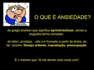 O QUE É ANSIEDADE? do grego anshein que significa oprimir/sufocar , sendo a angústia termo correlato. do latim. anxietas, - atis e é formado a partir de ânsia, do lat. anxiam . Desejo ardente, inquietação, preocupação . É o mesmo que “tá me dando uma coisa ruim”