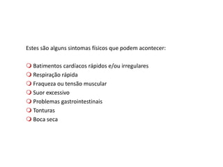Estes são alguns sintomas físicos que podem acontecer:
 Batimentos cardíacos rápidos e/ou irregulares
 Respiração rápida
 Fraqueza ou tensão muscular
 Suor excessivo
 Problemas gastrointestinais
 Tonturas
 Boca seca
 