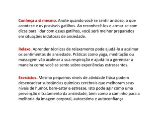 Conheça a si mesmo. Anote quando você se sentir ansioso, o que
acontece e os possíveis gatilhos. Ao reconhecê-los e armar-se com
dicas para lidar com esses gatilhos, você será melhor preparados
em situações indutoras de ansiedade.
Relaxe. Aprender técnicas de relaxamento pode ajudá-lo a acalmar
os sentimentos de ansiedade. Práticas como yoga, meditação ou
massagem vão acalmar a sua respiração e ajudá-lo a gerenciar a
maneira como você se sente sobre experiências estressantes.
Exercícios. Mesmo pequenos níveis de atividade física podem
desencadear substâncias químicas cerebrais que melhoram seus
níveis de humor, bem-estar e estresse. Isto pode agir como uma
prevenção e tratamento da ansiedade, bem como o caminho para a
melhoria da imagem corporal, autoestima e autoconfiança.
 