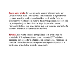Como obter ajuda. Se você se sente ansioso o tempo todo, por
várias semanas ou se sente como a sua ansiedade esteja tomando
conta da sua vida, então é uma boa ideia pedir ajuda. Pode ser
difícil admitir medos que a maioria das outras pessoas parecem não
ter, mas pedir ajuda é um sinal de força. O primeiro passo é
normalmente falar com seu médico, que será capaz de aconselhá-lo
sobre os diferentes tratamentos disponíveis.
Terapias. São muito eficazes para pessoas com problemas de
ansiedade. A Terapia cognitivo-comportamental (TCC) ajuda as
pessoas a compreender a relação entre pensamentos negativos e o
humor e como alterar o seu comportamento pode capacitá-las a
controlar a ansiedade e se sentir no controle.
 