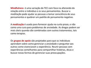 Mindfulness é uma variação do TCC com foco na alterando da
relação entre o indivíduo e os seus pensamentos. Buscar a
meditação pode ajudar as pessoas a tomar consciência de seus
pensamentos e quebrar um padrão de pensamento negativo.
A medicação é usada para fornecer ajuda no curto prazo, e não
como uma cura para problemas de ansiedade. As drogas podem ser
mais úteis quando são combinadas com outros tratamentos, tais
como terapias.
Os grupos de apoio são projetados para que os indivíduos
aprendam sobre como gerenciar a ansiedade e perguntar aos
outros como vivenciaram a experiência. Reunir pessoas com
experiências semelhantes para compartilhar histórias, dicas e
buscar novas formas de gerenciar suas preocupações.
 