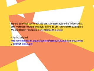 Espero que você tenha achado essa apresentação útil e informativa.
Este material é fruto da tradução livre de um livreto distribuído pela
Mental Health Foundation (mentalhealth.org.uk).
Arquivo original:
http://mentalhealth.org.uk/content/assets/PDF/publications/anxiet
y-booklet-digital.pdf
 