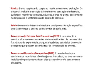 Pânico é uma resposta do corpo ao medo, estresse ou excitação. Os
sintomas incluem o coração batendo forte, sensação de desmaio,
sudorese, membros trêmulos, náuseas, dores no peito, desconforto
na respiração e sentimentos de perda de controle.
Fobia é um medo intenso e irracional de algo ou situação específica
que faz com que a pessoa queira evitar de todo jeito.
Transtorno de Estresse Pós-Traumático (TEPT é uma reação a
eventos altamente estressantes ou traumatizantes. As pessoas têm
flashbacks da experiência, ataques de pânico, pesadelos ou evitam
situações que possam desencadear as lembranças do evento.
Transtorno Obsessivo-Compulsivo (TOC) é caracterizado por
sentimentos repetitivos não desejados, intrusivos, ou que tornam o
indivíduo impulsionado a fazer algo para se livrar do pensamento
obsessivo.
 