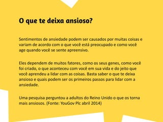 Sentimentos de ansiedade podem ser causados por muitas coisas e
variam de acordo com o que você está preocupado e como você
age quando você se sente apreensivo.
Eles dependem de muitos fatores, como os seus genes, como você
foi criado, o que aconteceu com você em sua vida e do jeito que
você aprendeu a lidar com as coisas. Basta saber o que te deixa
ansioso e quais podem ser os primeiros passos para lidar com a
ansiedade.
Uma pesquisa perguntou a adultos do Reino Unido o que os torna
mais ansiosos. (Fonte: YouGov Plc abril 2014)
 