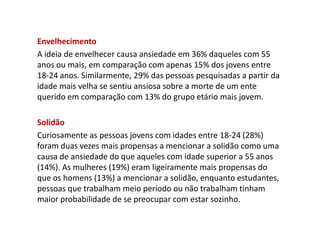 Envelhecimento
A ideia de envelhecer causa ansiedade em 36% daqueles com 55
anos ou mais, em comparação com apenas 15% dos jovens entre
18-24 anos. Similarmente, 29% das pessoas pesquisadas a partir da
idade mais velha se sentiu ansiosa sobre a morte de um ente
querido em comparação com 13% do grupo etário mais jovem.
Solidão
Curiosamente as pessoas jovens com idades entre 18-24 (28%)
foram duas vezes mais propensas a mencionar a solidão como uma
causa de ansiedade do que aqueles com idade superior a 55 anos
(14%). As mulheres (19%) eram ligeiramente mais propensas do
que os homens (13%) a mencionar a solidão, enquanto estudantes,
pessoas que trabalham meio período ou não trabalham tinham
maior probabilidade de se preocupar com estar sozinho.
 