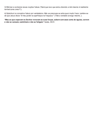 3) Ref utar e contestar essas noções f alsas (“Será que isso que estou dizendo a mim mesmo é realmente
terrível como creio?”);
4) Substituir os conceitos f alsos por verdadeiros. Não se preocupe se acha que é muito f raco. Lembre-se
de que Jesus disse: ‘O meu poder se aperf eiçoa na f raqueza.’” ( Fale a verdade consigo mesmo, ).
“Mas os que esperam no Senhor renovam as suas forças, sobem com asas como de águias, correm
e não se cansam, caminham e não se fatigam.” Isaías, 40:31.
 