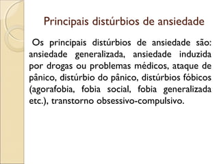 Principais distúrbios de ansiedade
Os principais distúrbios de ansiedade são:
ansiedade generalizada, ansiedade induzida
por drogas ou problemas médicos, ataque de
pânico, distúrbio do pânico, distúrbios fóbicos
(agorafobia, fobia social, fobia generalizada
etc.), transtorno obsessivo-compulsivo.
 