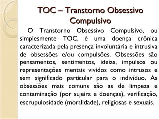 TOC – Transtorno ObsessivoTOC – Transtorno Obsessivo
CompulsivoCompulsivo
O Transtorno Obsessivo Compulsivo, ou
simplesmente TOC, é uma doença crônica
caracterizada pela presença involuntária e intrusiva
de obsessões e/ou compulsões. Obsessões são
pensamentos, sentimentos, idéias, impulsos ou
representações mentais vividos como intrusos e
sem significado particular para o indivíduo. As
obsessões mais comuns são as de limpeza e
contaminação (por sujeira e doenças), verificação,
escrupulosidade (moralidade), religiosas e sexuais.
 