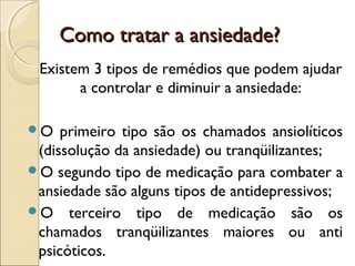 Como tratar a ansiedade?Como tratar a ansiedade?
Existem 3 tipos de remédios que podem ajudar
a controlar e diminuir a ansiedade:
O primeiro tipo são os chamados ansiolíticos
(dissolução da ansiedade) ou tranqüilizantes;
O segundo tipo de medicação para combater a
ansiedade são alguns tipos de antidepressivos;
O terceiro tipo de medicação são os
chamados tranqüilizantes maiores ou anti
psicóticos.
 
