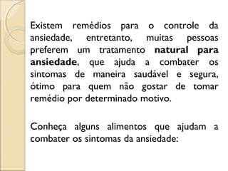Existem remédios para o controle da
ansiedade, entretanto, muitas pessoas
preferem um tratamento natural para
ansiedade, que ajuda a combater os
sintomas de maneira saudável e segura,
ótimo para quem não gostar de tomar
remédio por determinado motivo.
Conheça alguns alimentos que ajudam a
combater os sintomas da ansiedade:
 