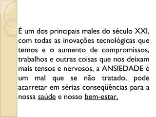É um dos principais males do século XXI,
com todas as inovações tecnológicas que
temos e o aumento de compromissos,
trabalhos e outras coisas que nos deixam
mais tensos e nervosos, a ANSIEDADE é
um mal que se não tratado, pode
acarretar em sérias conseqüências para a
nossa saúde e nosso bem-estar.
 