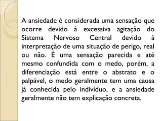 A ansiedade é considerada uma sensação que
ocorre devido à excessiva agitação do
Sistema Nervoso Central devido à
interpretação de uma situação de perigo, real
ou não. É uma sensação parecida e até
mesmo confundida com o medo, porém, a
diferenciação está entre o abstrato e o
palpável, o medo geralmente tem uma causa
já conhecida pelo indivíduo, e a ansiedade
geralmente não tem explicação concreta.
 