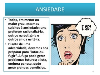 ANSIEDADE
• Todos, em menor ou
maior grau, estamos
sujeitos à ansiedade: uns
preferem racionalizá-la,
outros narcotizá-la e
outros ainda evitá-la.
• Diante de uma
adversidade, devemos nos
preparar para “lutar-ou-
fugir”. A fuga pode gerar
problemas futuros; a luta,
embora penosa, pode
gerar grandes benefícios.
11
 
