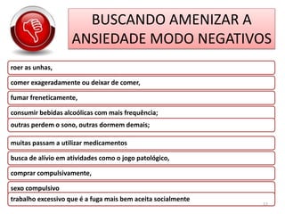BUSCANDO AMENIZAR A
ANSIEDADE MODO NEGATIVOS
roer as unhas,
comer exageradamente ou deixar de comer,
fumar freneticamente,
consumir bebidas alcoólicas com mais frequência;
outras perdem o sono, outras dormem demais;
muitas passam a utilizar medicamentos
busca de alívio em atividades como o jogo patológico,
comprar compulsivamente,
sexo compulsivo
trabalho excessivo que é a fuga mais bem aceita socialmente
12
 