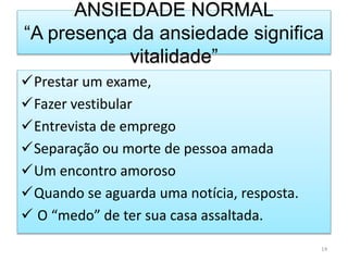 ANSIEDADE NORMAL
“A presença da ansiedade significa
vitalidade”
Prestar um exame,
Fazer vestibular
Entrevista de emprego
Separação ou morte de pessoa amada
Um encontro amoroso
Quando se aguarda uma notícia, resposta.
 O “medo” de ter sua casa assaltada.
14
 
