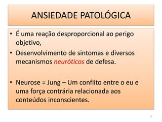 ANSIEDADE PATOLÓGICA
• É uma reação desproporcional ao perigo
objetivo,
• Desenvolvimento de sintomas e diversos
mecanismos neuróticos de defesa.
• Neurose = Jung – Um conflito entre o eu e
uma força contrária relacionada aos
conteúdos inconscientes.
15
 