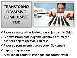 TRANSTORNO
OBSSESIVO
COMPULSIVO
TOC
Pavor na contaminação de coisas sujas ou micróbios.
Ser excessivamente exigente quanto a arrumação
dos seus objetos pessoais ou casa.
Pavor de pensamentos sobre sexo não comuns
Impulsos agressivos
Atos: medir-conferir- lavar-guardar-contar-evitar 21
 