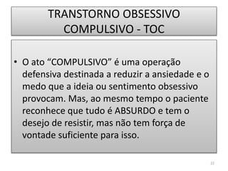 TRANSTORNO OBSESSIVO
COMPULSIVO - TOC
• O ato “COMPULSIVO” é uma operação
defensiva destinada a reduzir a ansiedade e o
medo que a ideia ou sentimento obsessivo
provocam. Mas, ao mesmo tempo o paciente
reconhece que tudo é ABSURDO e tem o
desejo de resistir, mas não tem força de
vontade suficiente para isso.
22
 