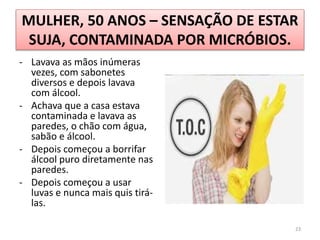 MULHER, 50 ANOS – SENSAÇÃO DE ESTAR
SUJA, CONTAMINADA POR MICRÓBIOS.
- Lavava as mãos inúmeras
vezes, com sabonetes
diversos e depois lavava
com álcool.
- Achava que a casa estava
contaminada e lavava as
paredes, o chão com água,
sabão e álcool.
- Depois começou a borrifar
álcool puro diretamente nas
paredes.
- Depois começou a usar
luvas e nunca mais quis tirá-
las.
23
 