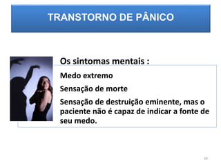 TRANSTORNO DE PÂNICO
Os sintomas mentais :
Medo extremo
Sensação de morte
Sensação de destruição eminente, mas o
paciente não é capaz de indicar a fonte de
seu medo.
24
 