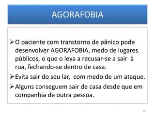 AGORAFOBIA
O paciente com transtorno de pânico pode
desenvolver AGORAFOBIA, medo de lugares
públicos, o que o leva a recusar-se a sair à
rua, fechando-se dentro de casa.
Evita sair do seu lar, com medo de um ataque.
Alguns conseguem sair de casa desde que em
companhia de outra pessoa.
28
 