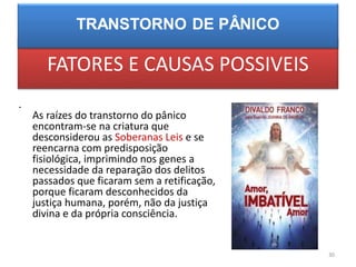 FATORES E CAUSAS POSSIVEIS
•
As raízes do transtorno do pânico
encontram-se na criatura que
desconsiderou as Soberanas Leis e se
reencarna com predisposição
fisiológica, imprimindo nos genes a
necessidade da reparação dos delitos
passados que ficaram sem a retificação,
porque ficaram desconhecidos da
justiça humana, porém, não da justiça
divina e da própria consciência.
30
 