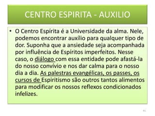 CENTRO ESPIRITA - AUXILIO
• O Centro Espírita é a Universidade da alma. Nele,
podemos encontrar auxílio para qualquer tipo de
dor. Suponha que a ansiedade seja acompanhada
por influência de Espíritos imperfeitos. Nesse
caso, o diálogo com essa entidade pode afastá-la
do nosso convívio e nos dar calma para o nosso
dia a dia. As palestras evangélicas, os passes, os
cursos de Espiritismo são outros tantos alimentos
para modificar os nossos reflexos condicionados
infelizes.
41
 