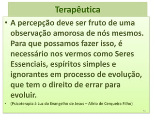 Terapêutica
• A percepção deve ser fruto de uma
observação amorosa de nós mesmos.
Para que possamos fazer isso, é
necessário nos vermos como Seres
Essenciais, espíritos simples e
ignorantes em processo de evolução,
que tem o direito de errar para
evoluir.
• (Psicoterapia à Luz do Evangelho de Jesus – Alírio de Cerqueira Filho)
42
 
