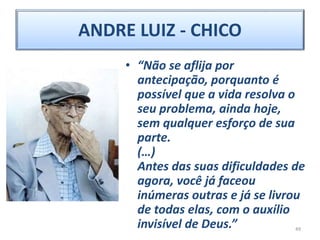 ANDRE LUIZ - CHICO
• “Não se aflija por
antecipação, porquanto é
possível que a vida resolva o
seu problema, ainda hoje,
sem qualquer esforço de sua
parte.
(…)
Antes das suas dificuldades de
agora, você já faceou
inúmeras outras e já se livrou
de todas elas, com o auxílio
invisível de Deus.” 49
 