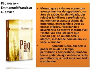 Pão nosso –
Emmanuel/Francisco
C. Xavier.
• Mesmo que a vida nos acene com
acontecimentos desagradáveis, na
área da saúde, da afetividade, das
relações familiares e profissionais,
mantenhamos acesa a chama da
esperança, entregando a Deus as
nossas aflições, recordando a
advertência do Mestre inesquecível:
“tenho-vos dito isto para que
tenhais paz; no mundo tereis
aflições, mas tende bom ânimo, eu
venci o mundo”.
• Somente Deus, que tem o
poder de mudar o tempo,
permitindo a tempestade, também
tem o poder de agir no tempo certo,
permitindo que o sol surja com todo
o esplendor.
51
 