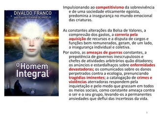 Impulsionando ao competitivismo da sobrevivência
e de uma sociedade eticamente egoísta,
predomina a insegurança no mundo emocional
das criaturas.
As constantes alterações da Bolsa de Valores, a
compressão dos gastos, a correria pela
aquisição de recursos e a disputa de cargos e
funções bem remunerados, geram, de um lado,
a insegurança individual e coletiva.
Por outro, as ameaças de guerras constantes, a
prepotência de governos inescrupulosos e
chefes de atividades arbitrários quão ditadores;
os anúncios e estardalhaços sobre enfermidades
devastadoras; os comunicados sobre os danos
perpetrados contra a ecologia, prenunciando
tragédias iminentes; a catalogação de crimes e
violências aterradoras respondem pela
inquietação e pelo medo que grassam em todos
os meios sociais, como constante ameaça contra
o ser e o seu grupo, levando-os a permanentes
ansiedades que deflui das incertezas da vida.
8
 