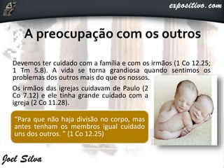 Devemos ter cuidado com a família e com os irmãos (1 Co 12.25;
1 Tm 5.8). A vida se torna grandiosa quando sentimos os
problemas dos outros mais do que os nossos.
Os irmãos das igrejas cuidavam de Paulo (2
Co 7.12) e ele tinha grande cuidado com a
igreja (2 Co 11.28).
“Para que não haja divisão no corpo, mas
antes tenham os membros igual cuidado
uns dos outros. ” (1 Co 12.25)
 