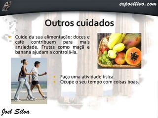  Cuide da sua alimentação: doces e
café contribuem para mais
ansiedade. Frutas como maçã e
banana ajudam a controlá-la.
 Faça uma atividade física.
 Ocupe o seu tempo com coisas boas.
 