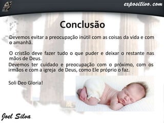 Devemos evitar a preocupação inútil com as coisas da vida e com
o amanhã.
O cristão deve fazer tudo o que puder e deixar o restante nas
mãos de Deus.
Devemos ter cuidado e preocupação com o próximo, com os
irmãos e com a igreja de Deus, como Ele próprio o faz.
Soli Deo Gloria!
 