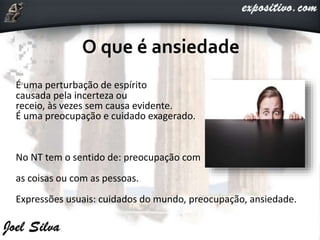 É uma perturbação de espírito
causada pela incerteza ou
receio, às vezes sem causa evidente.
É uma preocupação e cuidado exagerado.
No NT tem o sentido de: preocupação com
as coisas ou com as pessoas.
Expressões usuais: cuidados do mundo, preocupação, ansiedade.
 