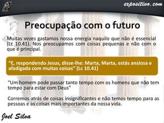 Muitas vezes gastamos nossa energia naquilo que não é essencial
(Lc 10.41). Nos preocupamos com coisas pequenas e não com o
que é principal.
“Um homem pode passar tanto tempo com os homens que não tem
tempo para estar com Deus“
Corremos atrás de coisas insignificantes e não temos tempo para as
pessoas e as coisas mais importantes da nossa vida.
“E, respondendo Jesus, disse-lhe: Marta, Marta, estás ansiosa e
afadigada com muitas coisas” (Lc 10.41)
 