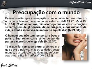 Devemos evitar que as ocupações com as coisas terrenas tirem o
nosso envolvimento com as coisas celestiais (Mt 13.22; Mc 4.19;
Lc 8.14). “E olhai por vós, não aconteça que os vossos corações
se carreguem de glutonaria, de embriaguez, e dos cuidados da
vida, e venha sobre vós de improviso aquele dia” (Lc 21.34).
O homem que não tem tempo para Deus e
para o Seu reino corre sério perigo de
passar a eternidade longe dele (Lc 21.34).
“E o que foi semeado entre espinhos é o
que ouve a palavra, mas os cuidados deste
mundo, e a sedução das riquezas, sufocam
a palavra, e fica infrutífera” (Mt 13.22).
 