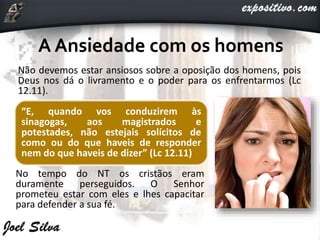 Não devemos estar ansiosos sobre a oposição dos homens, pois
Deus nos dá o livramento e o poder para os enfrentarmos (Lc
12.11).
No tempo do NT os cristãos eram
duramente perseguidos. O Senhor
prometeu estar com eles e lhes capacitar
para defender a sua fé.
“E, quando vos conduzirem às
sinagogas, aos magistrados e
potestades, não estejais solícitos de
como ou do que haveis de responder
nem do que haveis de dizer” (Lc 12.11)
 