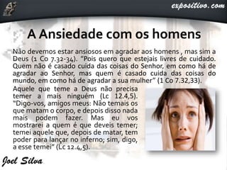 Não devemos estar ansiosos em agradar aos homens , mas sim a
Deus (1 Co 7.32-34). “Pois quero que estejais livres de cuidado.
Quem não é casado cuida das coisas do Senhor, em como há de
agradar ao Senhor, mas quem é casado cuida das coisas do
mundo, em como há de agradar a sua mulher” (1 Co 7.32,33).
Aquele que teme a Deus não precisa
temer a mais ninguém (Lc 12.4,5).
“Digo-vos, amigos meus: Não temais os
que matam o corpo, e depois disso nada
mais podem fazer. Mas eu vos
mostrarei a quem é que deveis temer;
temei aquele que, depois de matar, tem
poder para lançar no inferno; sim, digo,
a esse temei” (Lc 12.4,5).
 