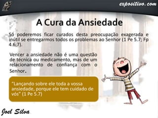 Só poderemos ficar curados desta preocupação exagerada e
inútil se entregarmos todos os problemas ao Senhor (1 Pe 5.7; Fp
4.6,7).
Vencer a ansiedade não é uma questão
de técnica ou medicamento, mas de um
relacionamento de confiança com o
Senhor.
“Lançando sobre ele toda a vossa
ansiedade, porque ele tem cuidado de
vós” (1 Pe 5.7)
 