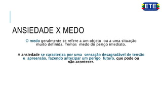 ANSIEDADE X MEDO
O medo geralmente se refere a um objeto ou a uma situação
muito definida. Temos medo do perigo imediato.
A ansiedade se caracteriza por uma sensação desagradável de tensão
e apreensão, fazendo antecipar um perigo futuro, que pode ou
não acontecer.
 